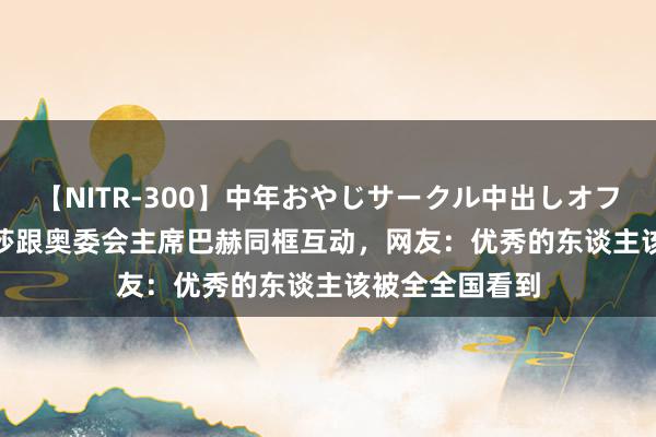 【NITR-300】中年おやじサークル中出しオフ会 BEST 贾玲莎跟奥委会主席巴赫同框互动，网友：优秀的东谈主该被全全国看到