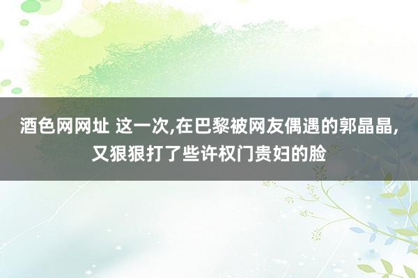 酒色网网址 这一次，在巴黎被网友偶遇的郭晶晶，又狠狠打了些许权门贵妇的脸