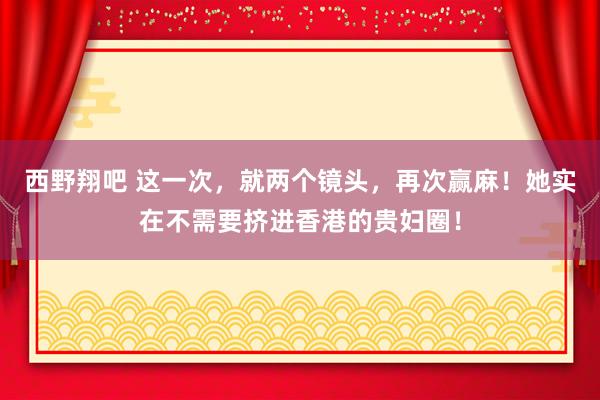 西野翔吧 这一次，就两个镜头，再次赢麻！她实在不需要挤进香港的贵妇圈！