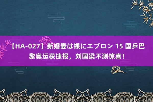 【HA-027】新婚妻は裸にエプロン 15 国乒巴黎奥运获捷报，刘国梁不测惊喜！