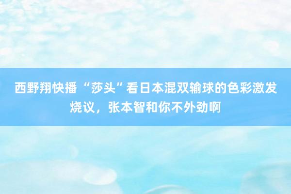 西野翔快播 “莎头”看日本混双输球的色彩激发烧议，张本智和你不外劲啊