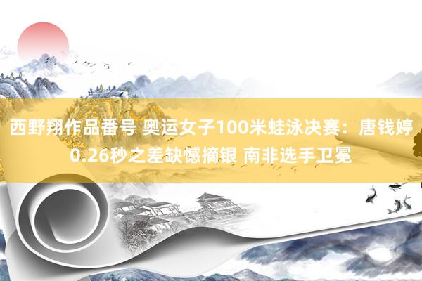 西野翔作品番号 奥运女子100米蛙泳决赛：唐钱婷0.26秒之差缺憾摘银 南非选手卫冕