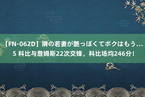 【FN-062D】隣の若妻が艶っぽくてボクはもう… 5 科比与詹姆斯22次交锋，科比场均246分！