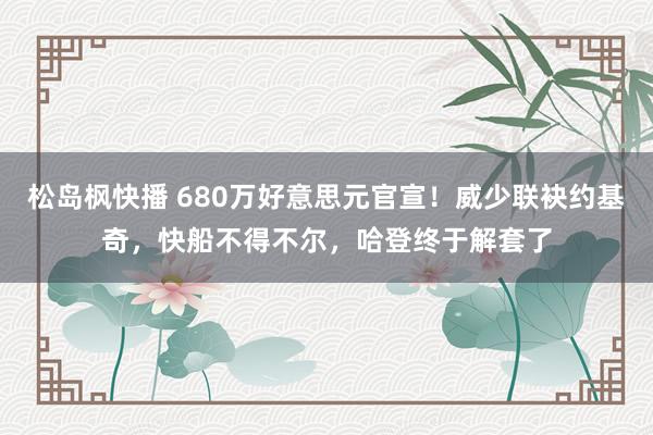 松岛枫快播 680万好意思元官宣！威少联袂约基奇，快船不得不尔，哈登终于解套了