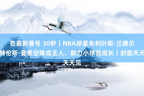 杏最新番号 30秒｜NBA球星朱利叶斯·兰德尔与特伦斯·曼恩空降成王人，助力小球员成长丨封面天天见