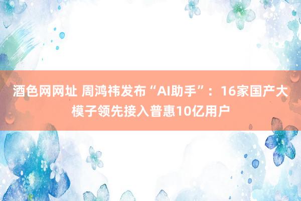 酒色网网址 周鸿祎发布“AI助手”：16家国产大模子领先接入普惠10亿用户