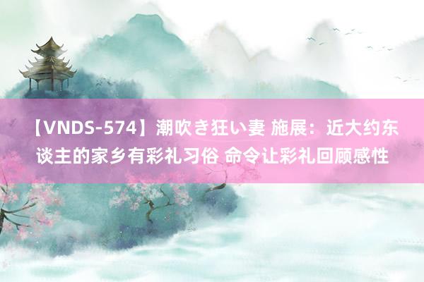 【VNDS-574】潮吹き狂い妻 施展：近大约东谈主的家乡有彩礼习俗 命令让彩礼回顾感性