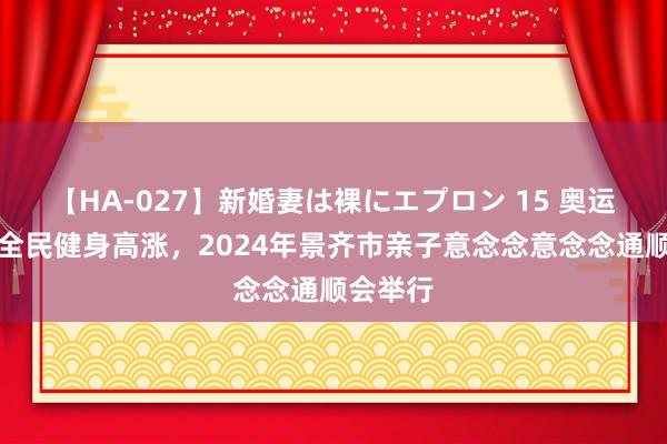 【HA-027】新婚妻は裸にエプロン 15 奥运会掀翻全民健身高涨，2024年景齐市亲子意念念意念念通顺会举行