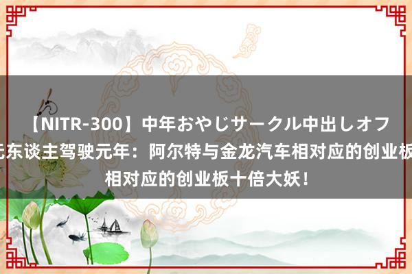 【NITR-300】中年おやじサークル中出しオフ会 BEST 无东谈主驾驶元年：阿尔特与金龙汽车相对应的创业板十倍大妖！