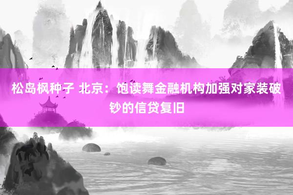 松岛枫种子 北京：饱读舞金融机构加强对家装破钞的信贷复旧