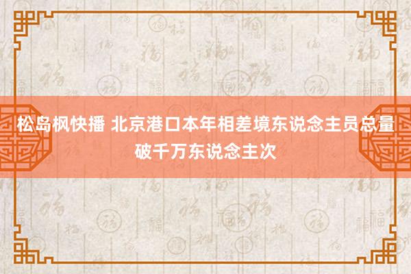 松岛枫快播 北京港口本年相差境东说念主员总量破千万东说念主次