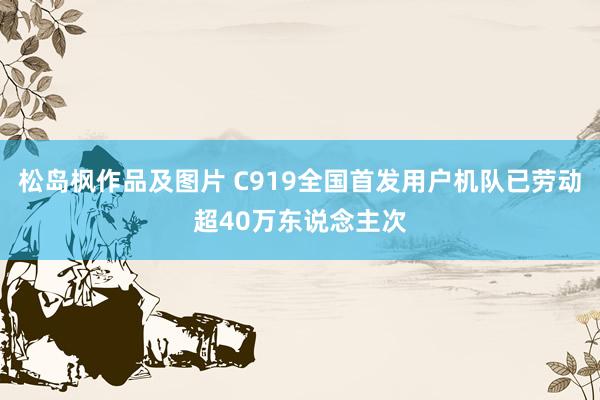 松岛枫作品及图片 C919全国首发用户机队已劳动超40万东说念主次