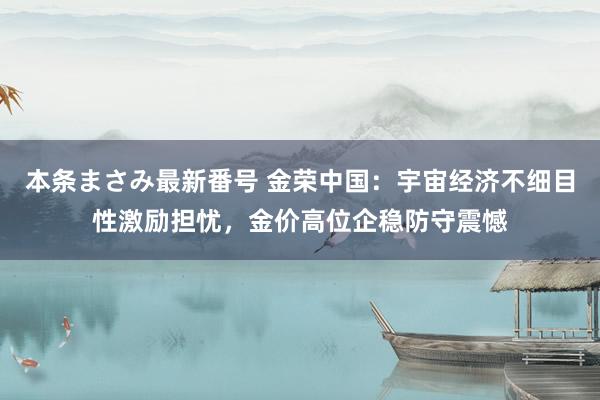 本条まさみ最新番号 金荣中国：宇宙经济不细目性激励担忧，金价高位企稳防守震憾