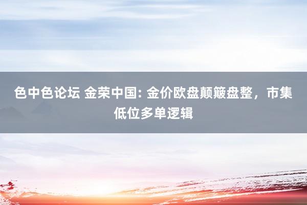 色中色论坛 金荣中国: 金价欧盘颠簸盘整，市集低位多单逻辑