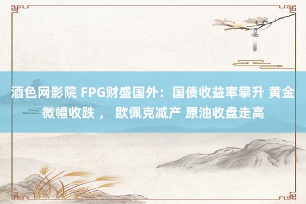 酒色网影院 FPG财盛国外：国债收益率攀升 黄金微幅收跌 ， 欧佩克减产 原油收盘走高