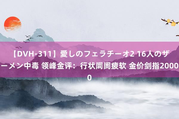 【DVH-311】愛しのフェラチーオ2 16人のザーメン中毒 领峰金评：行状阛阓疲软 金价剑指2000