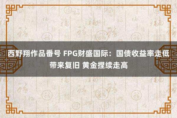 西野翔作品番号 FPG财盛国际：国债收益率走低带来复旧 黄金捏续走高