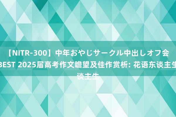 【NITR-300】中年おやじサークル中出しオフ会 BEST 2025届高考作文瞻望及佳作赏析: 花语东谈主生