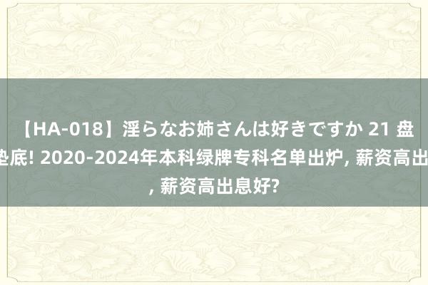 【HA-018】淫らなお姉さんは好きですか 21 盘算机垫底! 2020-2024年本科绿牌专科名单出炉， 薪资高出息好?