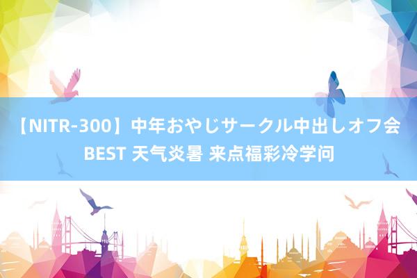 【NITR-300】中年おやじサークル中出しオフ会 BEST 天气炎暑 来点福彩冷学问