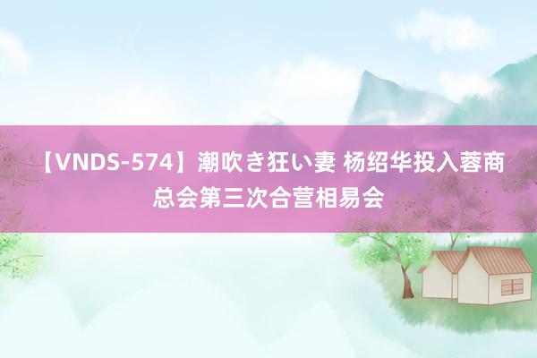 【VNDS-574】潮吹き狂い妻 杨绍华投入蓉商总会第三次合营相易会