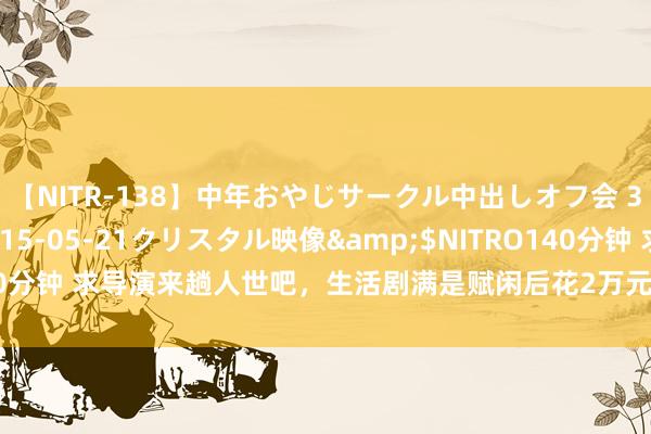 【NITR-138】中年おやじサークル中出しオフ会 3 杏</a>2015-05-21クリスタル映像&$NITRO140分钟 求导演来趟人世吧，生活剧满是赋闲后花2万元请保姆的“穷东谈主”了