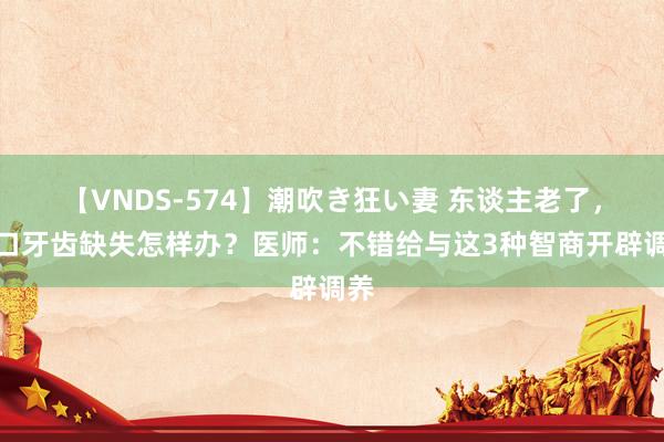 【VNDS-574】潮吹き狂い妻 东谈主老了，全口牙齿缺失怎样办？医师：不错给与这3种智商开辟调养