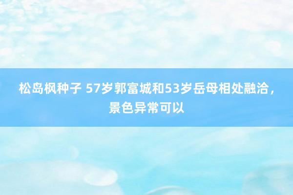 松岛枫种子 57岁郭富城和53岁岳母相处融洽，景色异常可以