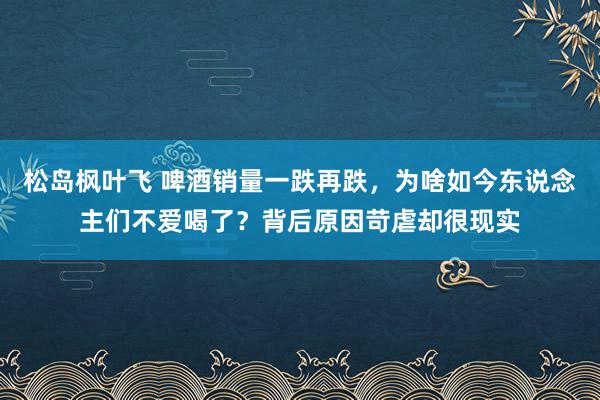 松岛枫叶飞 啤酒销量一跌再跌，为啥如今东说念主们不爱喝了？背后原因苛虐却很现实