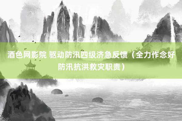 酒色网影院 驱动防汛四级济急反馈（全力作念好防汛抗洪救灾职责）