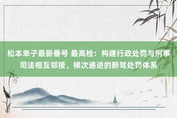 松本幸子最新番号 最高检：构建行政处罚与刑事司法相互邻接、梯次递进的醉驾处罚体系