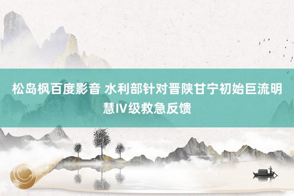 松岛枫百度影音 水利部针对晋陕甘宁初始巨流明慧Ⅳ级救急反馈