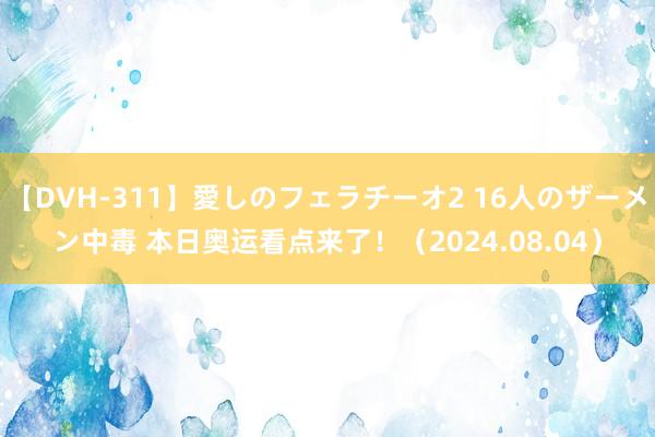 【DVH-311】愛しのフェラチーオ2 16人のザーメン中毒 本日奥运看点来了！（2024.08.04）