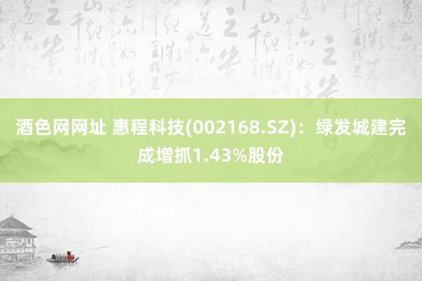 酒色网网址 惠程科技(002168.SZ)：绿发城建完成增抓1.43%股份