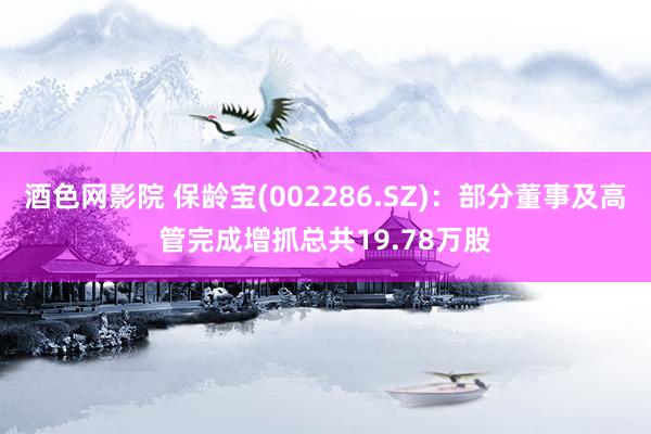 酒色网影院 保龄宝(002286.SZ)：部分董事及高管完成增抓总共19.78万股