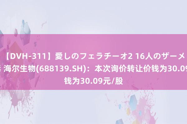 【DVH-311】愛しのフェラチーオ2 16人のザーメン中毒 海尔生物(688139.SH)：本次询价转让价钱为30.09元/股