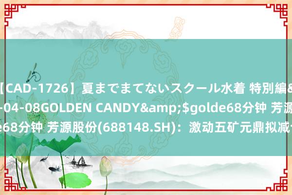 【CAD-1726】夏までまてないスクール水着 特別編</a>2006-04-08GOLDEN CANDY&$golde68分钟 芳源股份(688148.SH)：激动五矿元鼎拟减合手不超1%股份