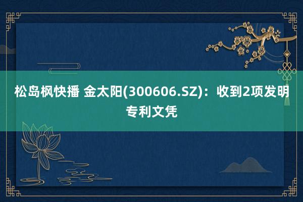 松岛枫快播 金太阳(300606.SZ)：收到2项发明专利文凭