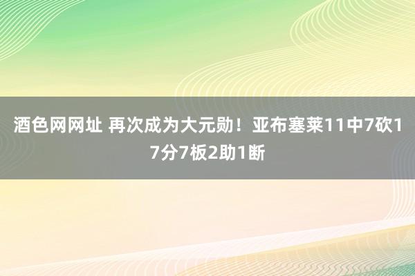 酒色网网址 再次成为大元勋！亚布塞莱11中7砍17分7板2助1断