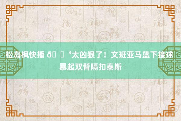 松岛枫快播 ?太凶狠了！文班亚马篮下接球 暴起双臂隔扣泰斯