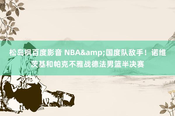 松岛枫百度影音 NBA&国度队敌手！诺维茨基和帕克不雅战德法男篮半决赛