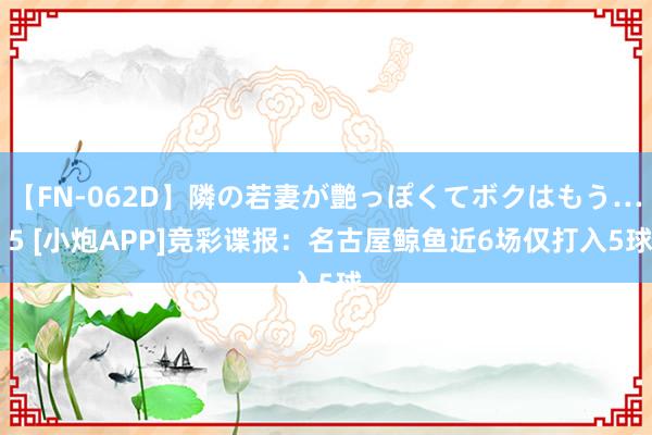 【FN-062D】隣の若妻が艶っぽくてボクはもう… 5 [小炮APP]竞彩谍报：名古屋鲸鱼近6场仅打入5球