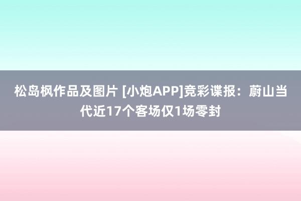 松岛枫作品及图片 [小炮APP]竞彩谍报：蔚山当代近17个客场仅1场零封