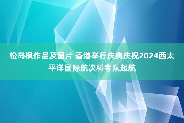 松岛枫作品及图片 香港举行庆典庆祝2024西太平洋国际航次科考队起航