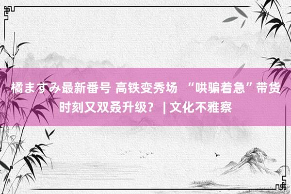 橘ますみ最新番号 高铁变秀场  “哄骗着急”带货时刻又双叒升级？ | 文化不雅察