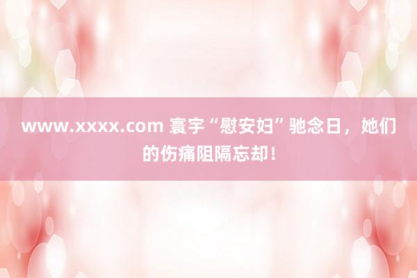 www.xxxx.com 寰宇“慰安妇”驰念日，她们的伤痛阻隔忘却！