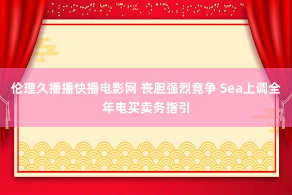 伦理久播播快播电影网 丧胆强烈竞争 Sea上调全年电买卖务指引