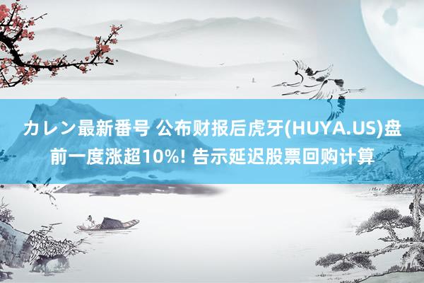 カレン最新番号 公布财报后虎牙(HUYA.US)盘前一度涨超10%! 告示延迟股票回购计算