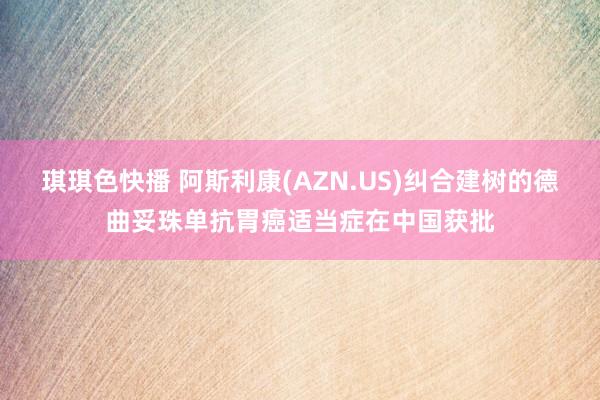 琪琪色快播 阿斯利康(AZN.US)纠合建树的德曲妥珠单抗胃癌适当症在中国获批