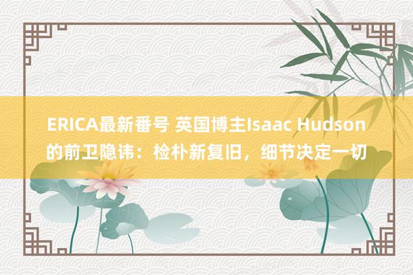 ERICA最新番号 英国博主Isaac Hudson的前卫隐讳：检朴新复旧，细节决定一切